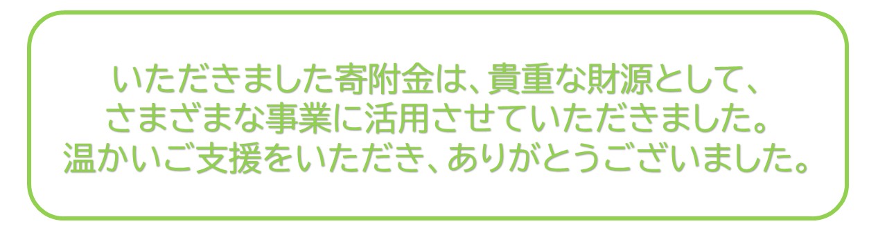 いただきましたきふきんはきちょうなざいげんとして、さまざまなじぎょうにかつようさせていただきました。あたたかいごしえんをいただきありがとうございました。